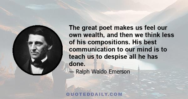 The great poet makes us feel our own wealth, and then we think less of his compositions. His best communication to our mind is to teach us to despise all he has done.