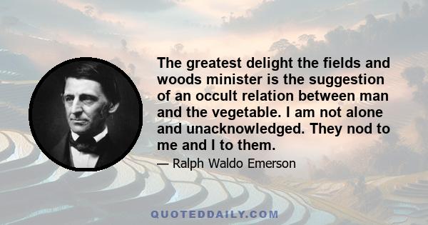 The greatest delight the fields and woods minister is the suggestion of an occult relation between man and the vegetable. I am not alone and unacknowledged. They nod to me and I to them.