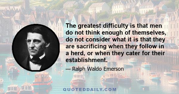 The greatest difficulty is that men do not think enough of themselves, do not consider what it is that they are sacrificing when they follow in a herd, or when they cater for their establishment.