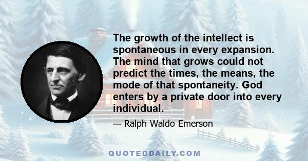 The growth of the intellect is spontaneous in every expansion. The mind that grows could not predict the times, the means, the mode of that spontaneity. God enters by a private door into every individual.