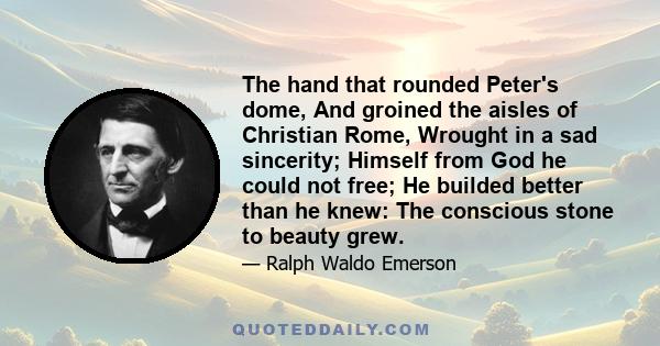 The hand that rounded Peter's dome, And groined the aisles of Christian Rome, Wrought in a sad sincerity; Himself from God he could not free; He builded better than he knew: The conscious stone to beauty grew.