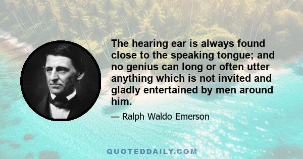 The hearing ear is always found close to the speaking tongue; and no genius can long or often utter anything which is not invited and gladly entertained by men around him.