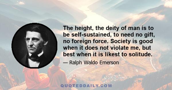 The height, the deity of man is to be self-sustained, to need no gift, no foreign force. Society is good when it does not violate me, but best when it is likest to solitude.