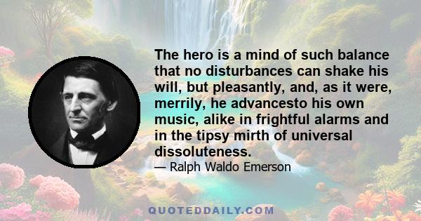 The hero is a mind of such balance that no disturbances can shake his will, but pleasantly, and, as it were, merrily, he advancesto his own music, alike in frightful alarms and in the tipsy mirth of universal