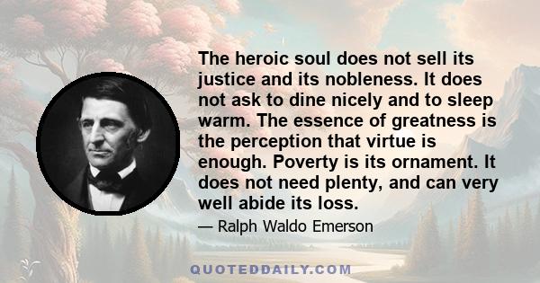 The heroic soul does not sell its justice and its nobleness. It does not ask to dine nicely and to sleep warm. The essence of greatness is the perception that virtue is enough. Poverty is its ornament. It does not need