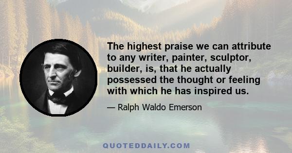 The highest praise we can attribute to any writer, painter, sculptor, builder, is, that he actually possessed the thought or feeling with which he has inspired us.