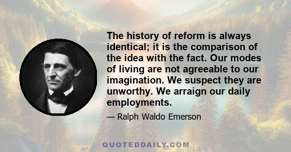 The history of reform is always identical; it is the comparison of the idea with the fact. Our modes of living are not agreeable to our imagination. We suspect they are unworthy. We arraign our daily employments.