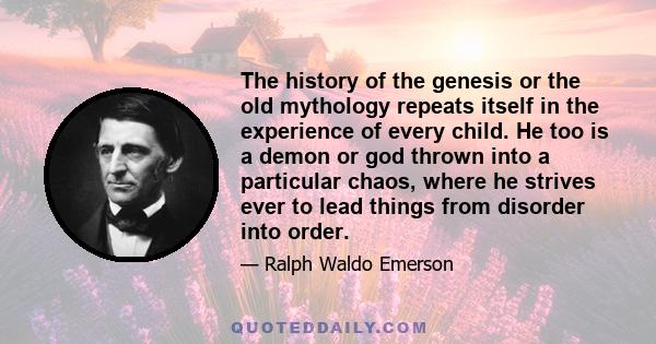 The history of the genesis or the old mythology repeats itself in the experience of every child. He too is a demon or god thrown into a particular chaos, where he strives ever to lead things from disorder into order.