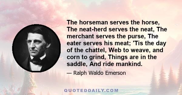 The horseman serves the horse, The neat-herd serves the neat, The merchant serves the purse, The eater serves his meat; 'Tis the day of the chattel, Web to weave, and corn to grind, Things are in the saddle, And ride