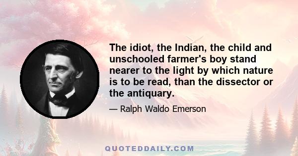 The idiot, the Indian, the child and unschooled farmer's boy stand nearer to the light by which nature is to be read, than the dissector or the antiquary.