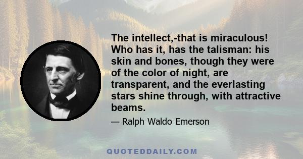 The intellect,-that is miraculous! Who has it, has the talisman: his skin and bones, though they were of the color of night, are transparent, and the everlasting stars shine through, with attractive beams.