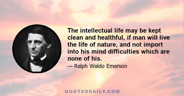 The intellectual life may be kept clean and healthful, if man will live the life of nature, and not import into his mind difficulties which are none of his.