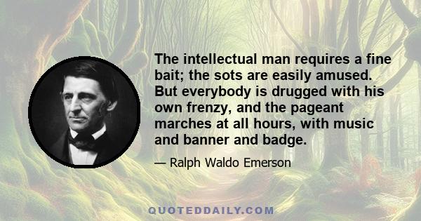 The intellectual man requires a fine bait; the sots are easily amused. But everybody is drugged with his own frenzy, and the pageant marches at all hours, with music and banner and badge.