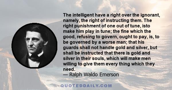 The intelligent have a right over the ignorant, namely, the right of instructing them. The right punishment of one out of tune, isto make him play in tune; the fine which the good, refusing to govern, ought to pay, is,