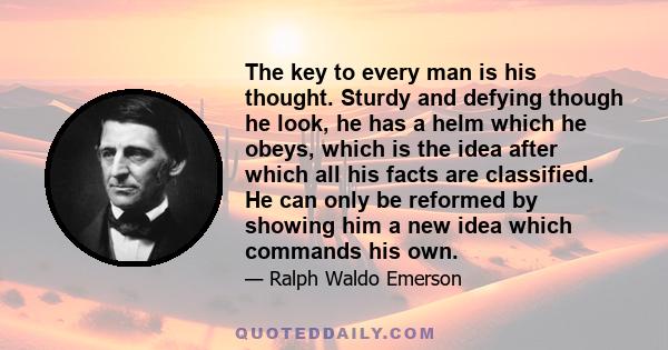 The key to every man is his thought. Sturdy and defying though he look, he has a helm which he obeys, which is the idea after which all his facts are classified. He can only be reformed by showing him a new idea which