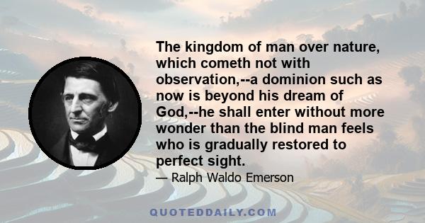 The kingdom of man over nature, which cometh not with observation,--a dominion such as now is beyond his dream of God,--he shall enter without more wonder than the blind man feels who is gradually restored to perfect