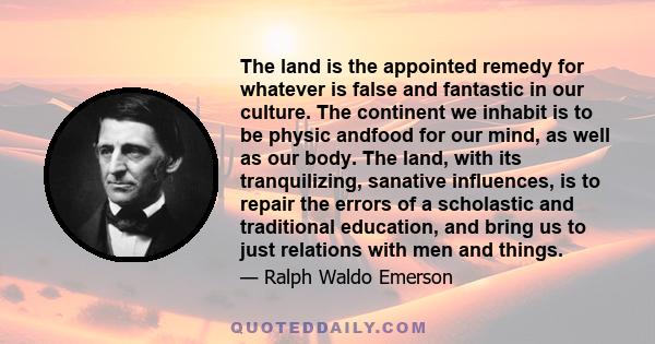 The land is the appointed remedy for whatever is false and fantastic in our culture. The continent we inhabit is to be physic andfood for our mind, as well as our body. The land, with its tranquilizing, sanative