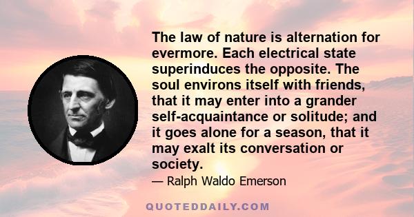 The law of nature is alternation for evermore. Each electrical state superinduces the opposite. The soul environs itself with friends, that it may enter into a grander self-acquaintance or solitude; and it goes alone