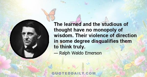 The learned and the studious of thought have no monopoly of wisdom. Their violence of direction in some degree disqualifies them to think truly.