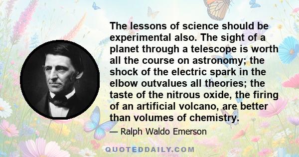 The lessons of science should be experimental also. The sight of a planet through a telescope is worth all the course on astronomy; the shock of the electric spark in the elbow outvalues all theories; the taste of the