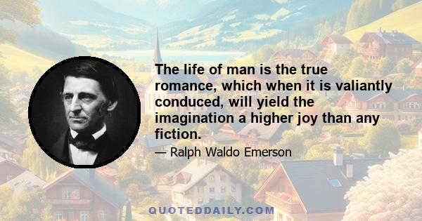 The life of man is the true romance, which when it is valiantly conduced, will yield the imagination a higher joy than any fiction.