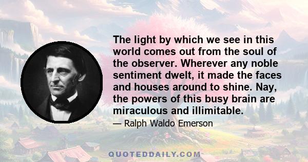 The light by which we see in this world comes out from the soul of the observer. Wherever any noble sentiment dwelt, it made the faces and houses around to shine. Nay, the powers of this busy brain are miraculous and