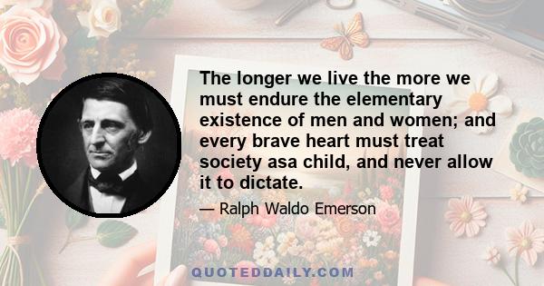 The longer we live the more we must endure the elementary existence of men and women; and every brave heart must treat society asa child, and never allow it to dictate.