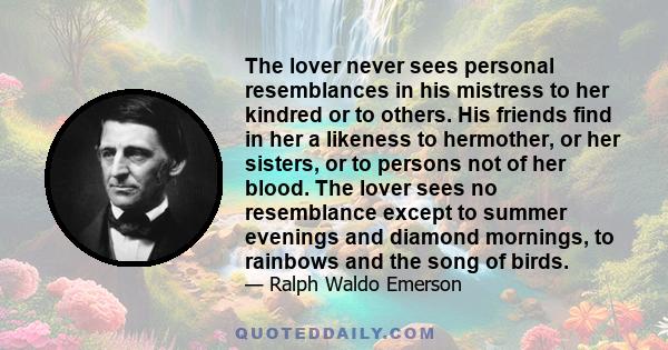 The lover never sees personal resemblances in his mistress to her kindred or to others. His friends find in her a likeness to hermother, or her sisters, or to persons not of her blood. The lover sees no resemblance