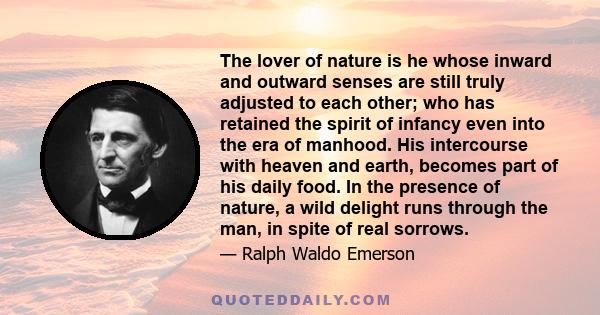 The lover of nature is he whose inward and outward senses are still truly adjusted to each other; who has retained the spirit of infancy even into the era of manhood. His intercourse with heaven and earth, becomes part