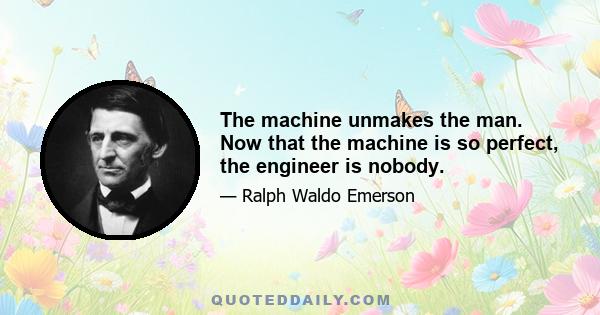 The machine unmakes the man. Now that the machine is so perfect, the engineer is nobody.