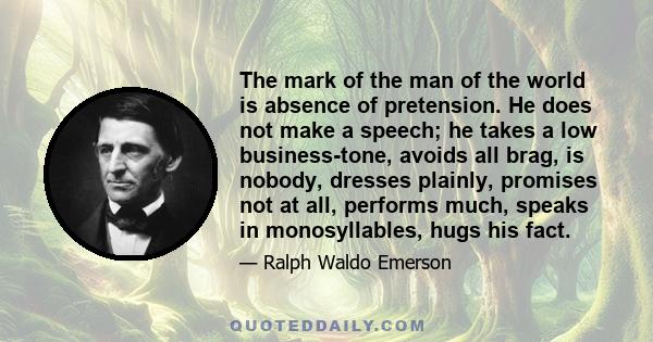 The mark of the man of the world is absence of pretension. He does not make a speech; he takes a low business-tone, avoids all brag, is nobody, dresses plainly, promises not at all, performs much, speaks in