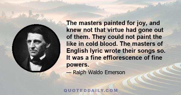 The masters painted for joy, and knew not that virtue had gone out of them. They could not paint the like in cold blood. The masters of English lyric wrote their songs so. It was a fine efflorescence of fine powers.