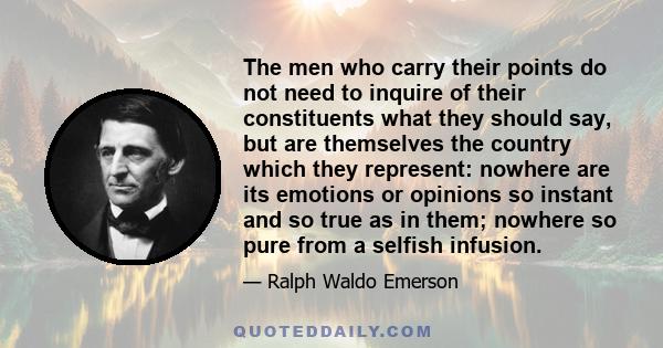 The men who carry their points do not need to inquire of their constituents what they should say, but are themselves the country which they represent: nowhere are its emotions or opinions so instant and so true as in