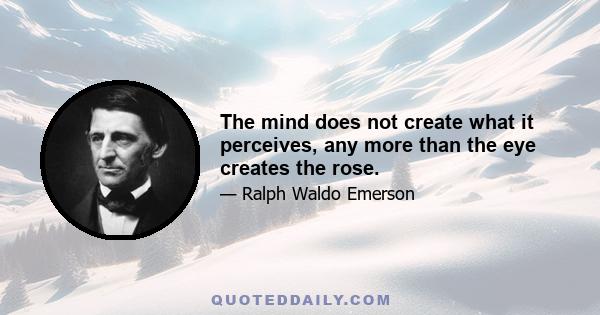 The mind does not create what it perceives, any more than the eye creates the rose.