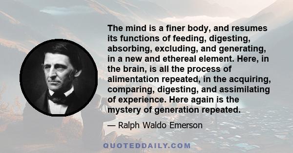 The mind is a finer body, and resumes its functions of feeding, digesting, absorbing, excluding, and generating, in a new and ethereal element. Here, in the brain, is all the process of alimentation repeated, in the