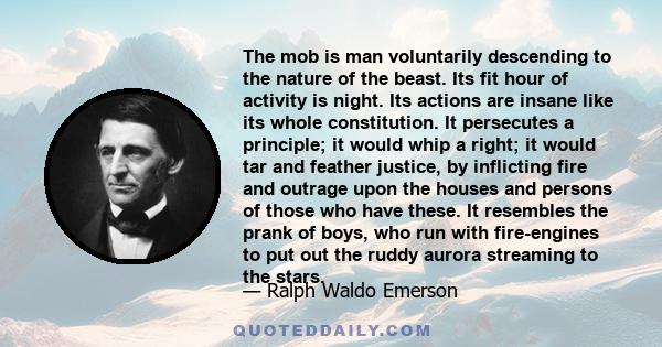 The mob is man voluntarily descending to the nature of the beast. Its fit hour of activity is night. Its actions are insane like its whole constitution. It persecutes a principle; it would whip a right; it would tar and 