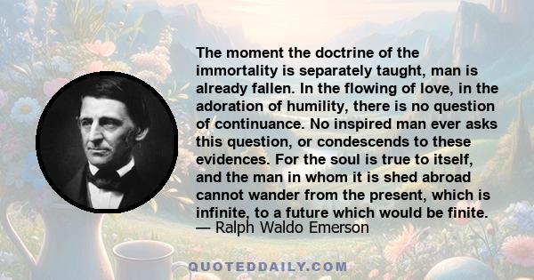 The moment the doctrine of the immortality is separately taught, man is already fallen. In the flowing of love, in the adoration of humility, there is no question of continuance. No inspired man ever asks this question, 