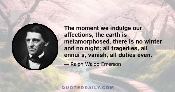 The moment we indulge our affections, the earth is metamorphosed, there is no winter and no night; all tragedies, all ennui s, vanish, all duties even.