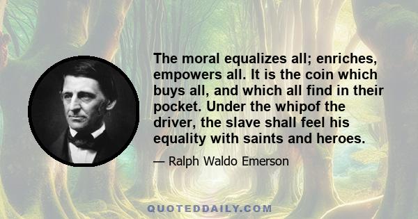 The moral equalizes all; enriches, empowers all. It is the coin which buys all, and which all find in their pocket. Under the whipof the driver, the slave shall feel his equality with saints and heroes.