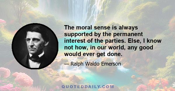 The moral sense is always supported by the permanent interest of the parties. Else, I know not how, in our world, any good would ever get done.