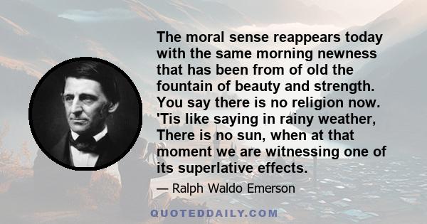 The moral sense reappears today with the same morning newness that has been from of old the fountain of beauty and strength. You say there is no religion now. 'Tis like saying in rainy weather, There is no sun, when at