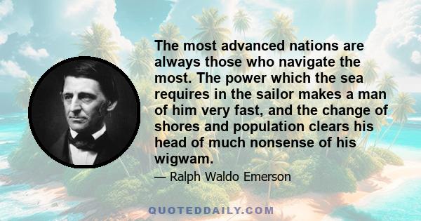 The most advanced nations are always those who navigate the most. The power which the sea requires in the sailor makes a man of him very fast, and the change of shores and population clears his head of much nonsense of