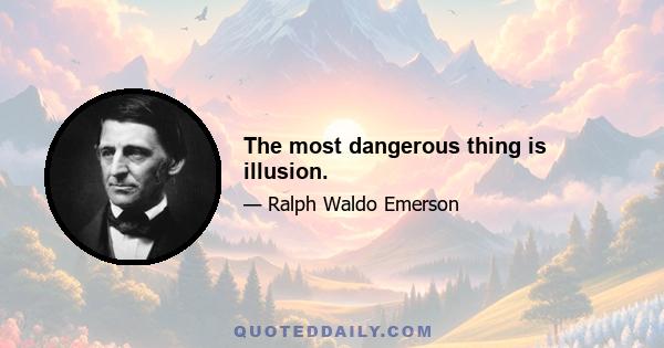 The most dangerous thing is illusion.