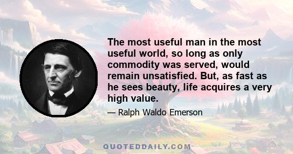 The most useful man in the most useful world, so long as only commodity was served, would remain unsatisfied. But, as fast as he sees beauty, life acquires a very high value.