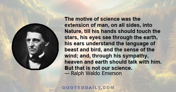 The motive of science was the extension of man, on all sides, into Nature, till his hands should touch the stars, his eyes see through the earth, his ears understand the language of beast and bird, and the sense of the