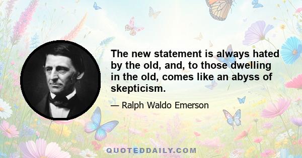 The new statement is always hated by the old, and, to those dwelling in the old, comes like an abyss of skepticism.