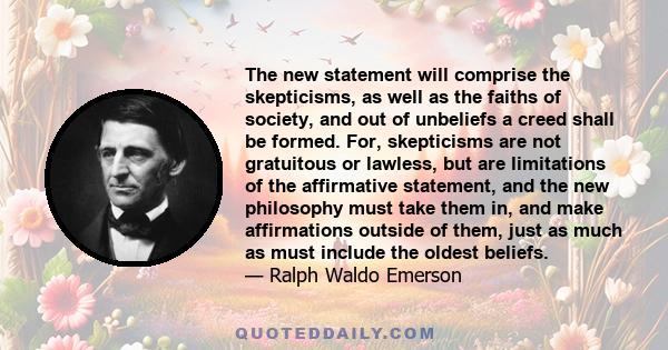 The new statement will comprise the skepticisms, as well as the faiths of society, and out of unbeliefs a creed shall be formed. For, skepticisms are not gratuitous or lawless, but are limitations of the affirmative