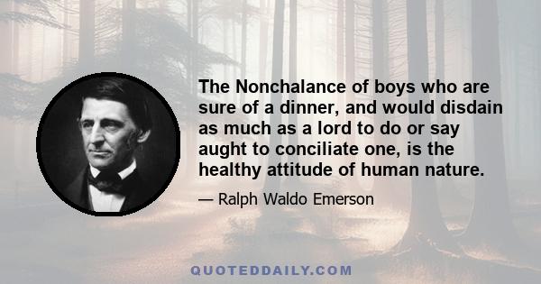 The Nonchalance of boys who are sure of a dinner, and would disdain as much as a lord to do or say aught to conciliate one, is the healthy attitude of human nature.