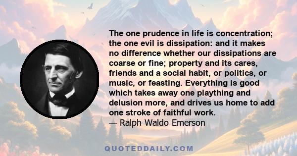 The one prudence in life is concentration; the one evil is dissipation: and it makes no difference whether our dissipations are coarse or fine; property and its cares, friends and a social habit, or politics, or music,