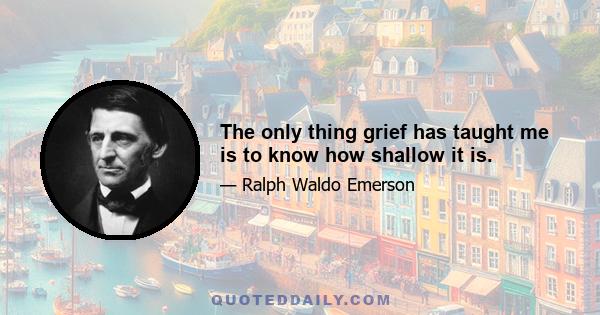 The only thing grief has taught me is to know how shallow it is.